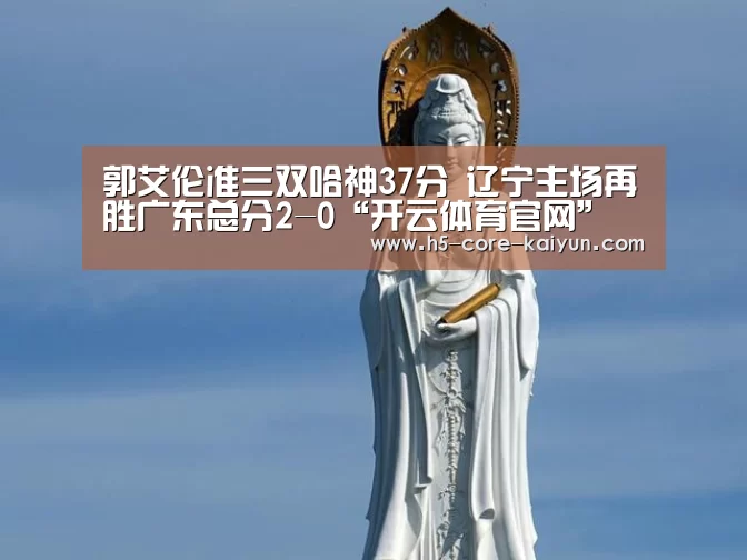郭艾伦准三双哈神37分 辽宁主场再胜广东总分2-0“开云体育官网”(图2) 开云体育官方网站
