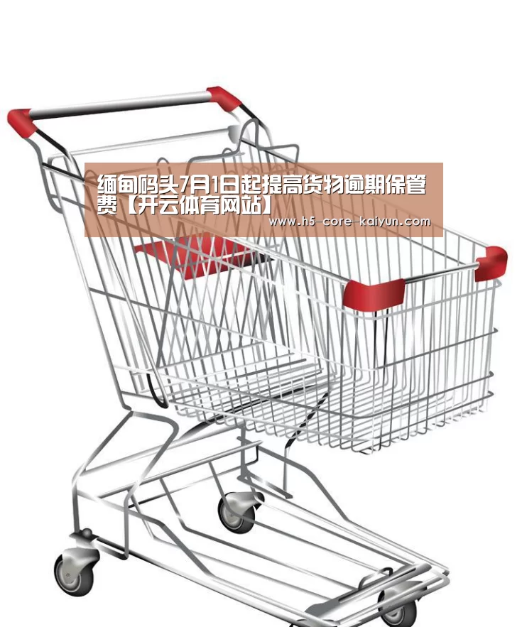 缅甸码头7月1日起提高货物逾期保管费【开云体育网站】(图2) 开云体育官方网站